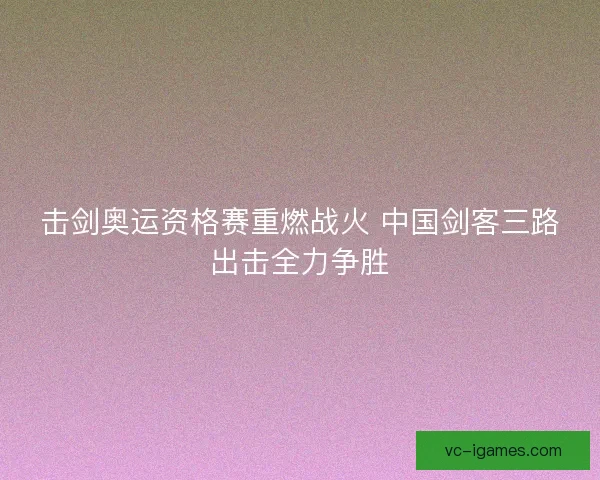 击剑奥运资格赛重燃战火 中国剑客三路出击全力争胜