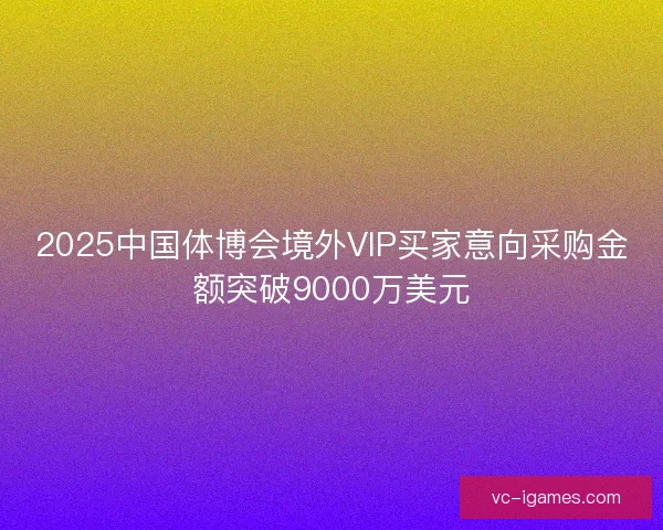 2025中国体博会境外VIP买家意向采购金额突破9000万美元