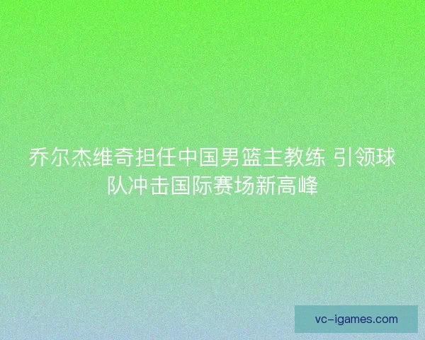 乔尔杰维奇担任中国男篮主教练 引领球队冲击国际赛场新高峰