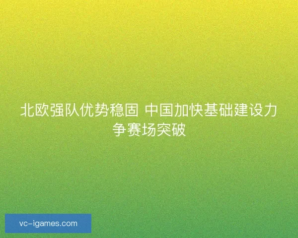 北欧强队优势稳固 中国加快基础建设力争赛场突破